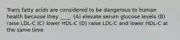 Trans fatty acids are considered to be dangerous to human health because they ____. (A) elevate serum glucose levels (B) raise LDL-C (C) lower HDL-C (D) raise LDL-C and lower HDL-C at the same time