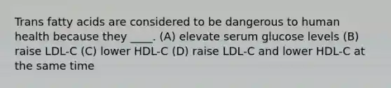 Trans fatty acids are considered to be dangerous to human health because they ____. (A) elevate serum glucose levels (B) raise LDL-C (C) lower HDL-C (D) raise LDL-C and lower HDL-C at the same time