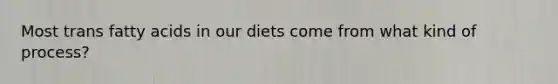 Most trans fatty acids in our diets come from what kind of process?