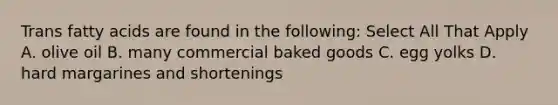 Trans fatty acids are found in the following: Select All That Apply A. olive oil B. many commercial baked goods C. egg yolks D. hard margarines and shortenings