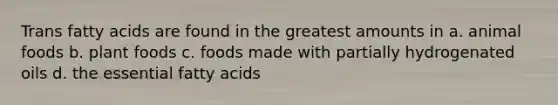 Trans fatty acids are found in the greatest amounts in a. animal foods b. plant foods c. foods made with partially hydrogenated oils d. the essential fatty acids