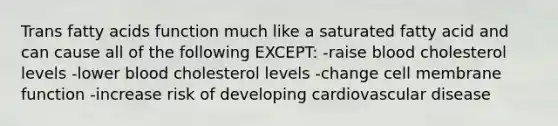 Trans fatty acids function much like a saturated fatty acid and can cause all of the following EXCEPT: -raise blood cholesterol levels -lower blood cholesterol levels -change cell membrane function -increase risk of developing cardiovascular disease