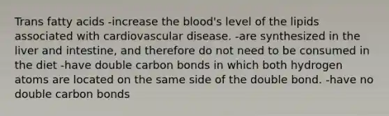 Trans fatty acids -increase <a href='https://www.questionai.com/knowledge/k7oXMfj7lk-the-blood' class='anchor-knowledge'>the blood</a>'s level of the lipids associated with cardiovascular disease. -are synthesized in the liver and intestine, and therefore do not need to be consumed in the diet -have double carbon bonds in which both hydrogen atoms are located on the same side of the double bond. -have no double carbon bonds