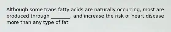 Although some trans fatty acids are naturally occurring, most are produced through ________, and increase the risk of heart disease <a href='https://www.questionai.com/knowledge/keWHlEPx42-more-than' class='anchor-knowledge'>more than</a> any type of fat.