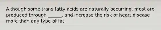 Although some trans fatty acids are naturally occurring, most are produced through ______, and increase the risk of heart disease more than any type of fat.