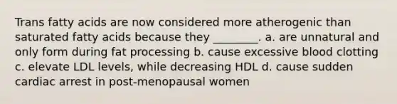 Trans fatty acids are now considered more atherogenic than saturated fatty acids because they ________. a. are unnatural and only form during fat processing b. cause excessive blood clotting c. elevate LDL levels, while decreasing HDL d. cause sudden cardiac arrest in post-menopausal women