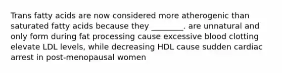 Trans fatty acids are now considered more atherogenic than saturated fatty acids because they ________. are unnatural and only form during fat processing cause excessive blood clotting elevate LDL levels, while decreasing HDL cause sudden cardiac arrest in post-menopausal women