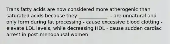 Trans fatty acids are now considered more atherogenic than saturated acids because they ____________. - are unnatural and only form during fat processing - cause excessive blood clotting - elevate LDL levels, while decreasing HDL - cause sudden cardiac arrest in post-menopausal women