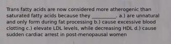 Trans fatty acids are now considered more atherogenic than saturated fatty acids because they __________. a.) are unnatural and only form during fat processing b.) cause excessive blood clotting c.) elevate LDL levels, while decreasing HDL d.) cause sudden cardiac arrest in post-menopausal women