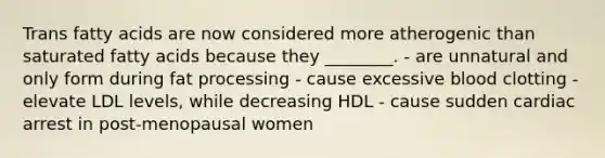 Trans fatty acids are now considered more atherogenic than saturated fatty acids because they ________. - are unnatural and only form during fat processing - cause excessive blood clotting - elevate LDL levels, while decreasing HDL - cause sudden cardiac arrest in post-menopausal women