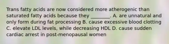 Trans fatty acids are now considered more atherogenic than saturated fatty acids because they ________. A. are unnatural and only form during fat processing B. cause excessive blood clotting C. elevate LDL levels, while decreasing HDL D. cause sudden cardiac arrest in post-menopausal women