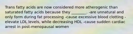 Trans fatty acids are now considered more atherogenic than saturated fatty acids because they ________. -are unnatural and only form during fat processing -cause excessive blood clotting -elevate LDL levels, while decreasing HDL -cause sudden cardiac arrest in post-menopausal women