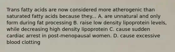 Trans fatty acids are now considered more atherogenic than saturated fatty acids because they... A. are unnatural and only form during fat processing B. raise low density lipoprotein levels, while decreasing high density lipoprotein C. cause sudden cardiac arrest in post-menopausal women. D. cause excessive blood clotting