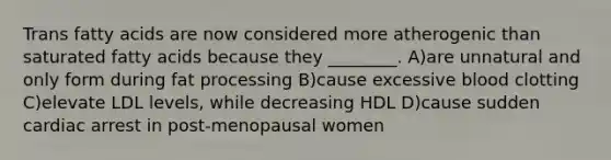 Trans fatty acids are now considered more atherogenic than saturated fatty acids because they ________. A)are unnatural and only form during fat processing B)cause excessive blood clotting C)elevate LDL levels, while decreasing HDL D)cause sudden cardiac arrest in post-menopausal women