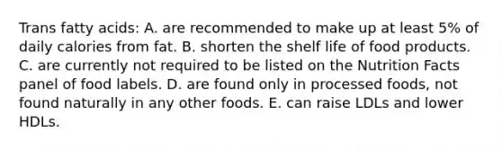 Trans fatty acids: A. are recommended to make up at least 5% of daily calories from fat. B. shorten the shelf life of food products. C. are currently not required to be listed on the Nutrition Facts panel of food labels. D. are found only in processed foods, not found naturally in any other foods. E. can raise LDLs and lower HDLs.