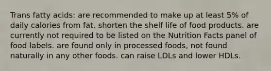 Trans fatty acids: are recommended to make up at least 5% of daily calories from fat. shorten the shelf life of food products. are currently not required to be listed on the Nutrition Facts panel of food labels. are found only in processed foods, not found naturally in any other foods. can raise LDLs and lower HDLs.