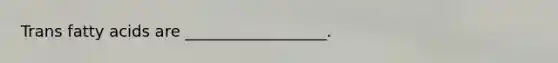 Trans fatty acids are __________________.