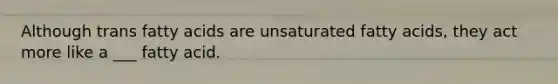 Although trans fatty acids are unsaturated fatty acids, they act more like a ___ fatty acid.