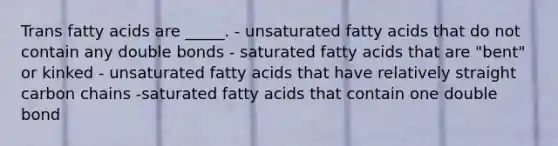 Trans fatty acids are _____. - unsaturated fatty acids that do not contain any double bonds - saturated fatty acids that are "bent" or kinked - unsaturated fatty acids that have relatively straight carbon chains -saturated fatty acids that contain one double bond