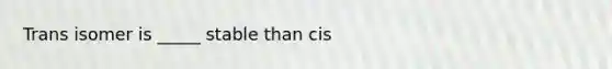 Trans isomer is _____ stable than cis