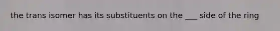 the trans isomer has its substituents on the ___ side of the ring