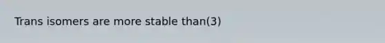 Trans isomers are more stable than(3)