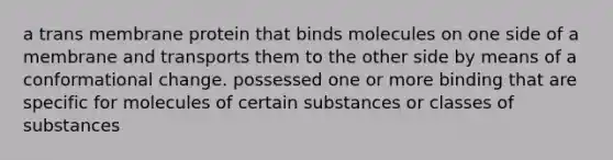 a trans membrane protein that binds molecules on one side of a membrane and transports them to the other side by means of a conformational change. possessed one or more binding that are specific for molecules of certain substances or classes of substances