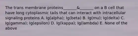 The trans membrane proteins_______&_______ on a B cell that have long cytoplasmic tails that can interact with intracellular signaling proteins A. Ig(alpha); Ig(beta) B. Ig(mu); Ig(delta) C. Ig(gamma); Ig(epsilon) D. Ig(kappa); Ig(lambda) E. None of the above