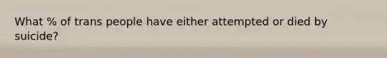 What % of trans people have either attempted or died by suicide?