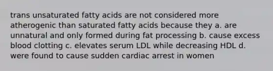 trans unsaturated fatty acids are not considered more atherogenic than saturated fatty acids because they a. are unnatural and only formed during fat processing b. cause excess blood clotting c. elevates serum LDL while decreasing HDL d. were found to cause sudden cardiac arrest in women