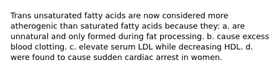 Trans unsaturated fatty acids are now considered more atherogenic than saturated fatty acids because they: a. are unnatural and only formed during fat processing. b. cause excess blood clotting. c. elevate serum LDL while decreasing HDL. d. were found to cause sudden cardiac arrest in women.