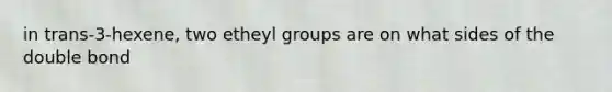 in trans-3-hexene, two etheyl groups are on what sides of the double bond