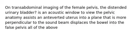 On transabdominal imaging of the female pelvis, the distended urinary bladder? is an acoustic window to view the pelvic anatomy assists an anteverted uterus into a plane that is more perpendicular to the sound beam displaces the bowel into the false pelvis all of the above