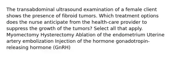 The transabdominal ultrasound examination of a female client shows the presence of fibroid tumors. Which treatment options does the nurse anticipate from the health-care provider to suppress the growth of the tumors? Select all that apply. Myomectomy Hysterectomy Ablation of the endometrium Uterine artery embolization Injection of the hormone gonadotropin-releasing hormone (GnRH)