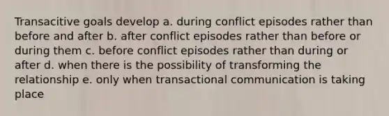 Transacitive goals develop a. during conflict episodes rather than before and after b. after conflict episodes rather than before or during them c. before conflict episodes rather than during or after d. when there is the possibility of transforming the relationship e. only when transactional communication is taking place