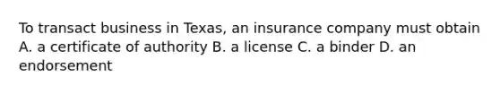 To transact business in Texas, an insurance company must obtain A. a certificate of authority B. a license C. a binder D. an endorsement