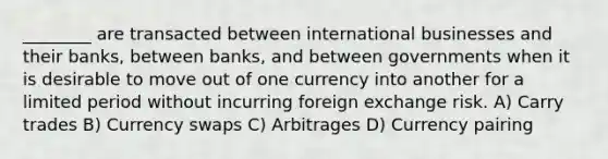 ________ are transacted between international businesses and their banks, between banks, and between governments when it is desirable to move out of one currency into another for a limited period without incurring foreign exchange risk. A) Carry trades B) Currency swaps C) Arbitrages D) Currency pairing