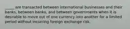 _____ are transacted between international businesses and their banks, between banks, and between governments when it is desirable to move out of one currency into another for a limited period without incurring foreign exchange risk.