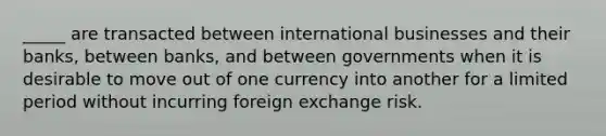 _____ are transacted between international businesses and their banks, between banks, and between governments when it is desirable to move out of one currency into another for a limited period without incurring foreign exchange risk.