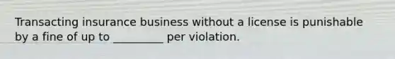 Transacting insurance business without a license is punishable by a fine of up to _________ per violation.