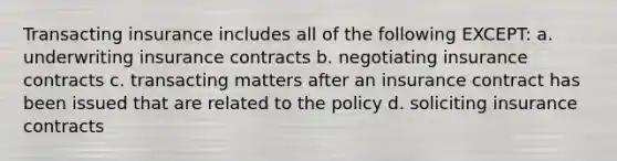 Transacting insurance includes all of the following EXCEPT: a. underwriting insurance contracts b. negotiating insurance contracts c. transacting matters after an insurance contract has been issued that are related to the policy d. soliciting insurance contracts