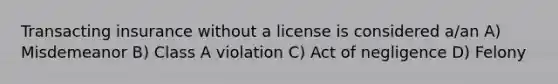 Transacting insurance without a license is considered a/an A) Misdemeanor B) Class A violation C) Act of negligence D) Felony