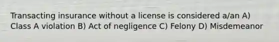 Transacting insurance without a license is considered a/an A) Class A violation B) Act of negligence C) Felony D) Misdemeanor