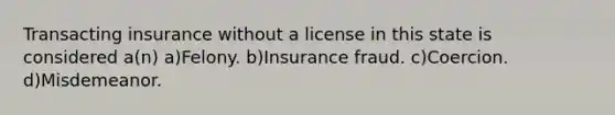 Transacting insurance without a license in this state is considered a(n) a)Felony. b)Insurance fraud. c)Coercion. d)Misdemeanor.