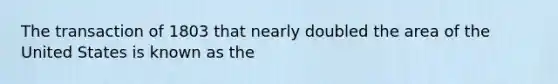 The transaction of 1803 that nearly doubled the area of the United States is known as the