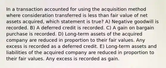 In a transaction accounted for using the acquisition method where consideration transferred is less than fair value of net assets acquired, which statement is true? A) Negative goodwill is recorded. B) A deferred credit is recorded. C) A gain on bargain purchase is recorded. D) Long-term assets of the acquired company are reduced in proportion to their fair values. Any excess is recorded as a deferred credit. E) Long-term assets and liabilities of the acquired company are reduced in proportion to their fair values. Any excess is recorded as gain.