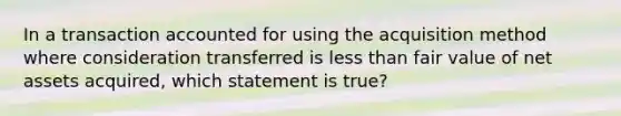 In a transaction accounted for using the acquisition method where consideration transferred is <a href='https://www.questionai.com/knowledge/k7BtlYpAMX-less-than' class='anchor-knowledge'>less than</a> fair value of net assets acquired, which statement is true?