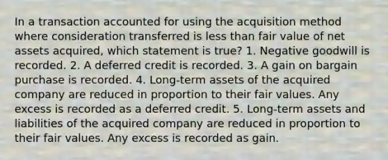 In a transaction accounted for using the acquisition method where consideration transferred is less than fair value of net assets acquired, which statement is true? 1. Negative goodwill is recorded. 2. A deferred credit is recorded. 3. A gain on bargain purchase is recorded. 4. Long-term assets of the acquired company are reduced in proportion to their fair values. Any excess is recorded as a deferred credit. 5. Long-term assets and liabilities of the acquired company are reduced in proportion to their fair values. Any excess is recorded as gain.