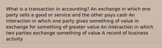 What is a transaction in accounting? An exchange in which one party sells a good or service and the other pays cash An interaction in which one party gives something of value in exchange for something of greater value An interaction in which two parties exchange something of value A record of business activity