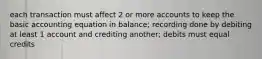 each transaction must affect 2 or more accounts to keep the basic accounting equation in balance; recording done by debiting at least 1 account and crediting another; debits must equal credits